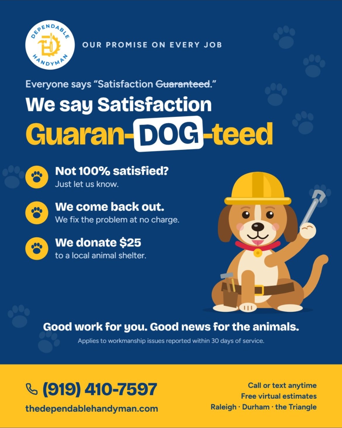 Our promise on every job: Satisfaction Guaran-DOG-teed. Not 100% satisfied? Just let us know. We come back out and fix the problem at no charge, and we donate $25 to a local animal shelter. Applies to workmanship issues reported within 30 days of service. Call or text (919) 410-7597.